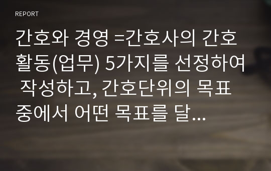 간호와 경영 =간호사의 간호활동(업무) 5가지를 선정하여 작성하고, 간호단위의 목표 중에서 어떤 목표를 달성하기 위한 활동인지 설명해보시오. 간호부서에서 세운 정책의 종류를 확인하고, 그 내용이 무엇인지 파악하시오.