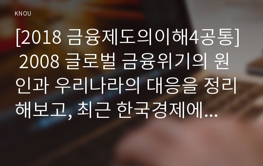 [2018 금융제도의이해4공통] 2008 글로벌 금융위기의 원인과 우리나라의 대응을 정리해보고, 최근 한국경제에 대한 시사점을 도출해보시오.