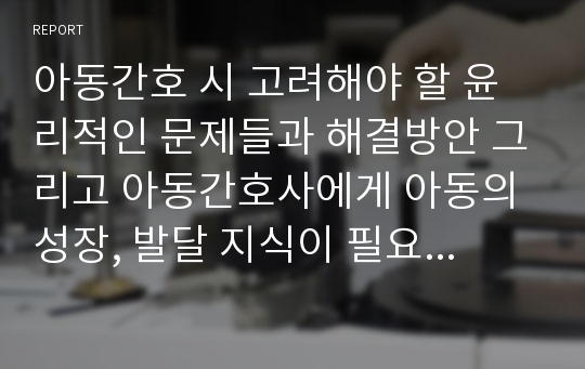 아동간호 시 고려해야 할 윤리적인 문제들과 해결방안 그리고 아동간호사에게 아동의 성장, 발달 지식이 필요한 이유를 설명하시오 (5점).