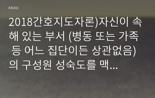 2018간호지도자론)자신이 속해 있는 부서 (병동 또는 가족 등 어느 집단이든 상관없음)의 구성원 성숙도를 맥그리거의 XY이론과 허시와 블랜차드의 상황모형에 근거하여 진단하고, 간호지도자론 그 집단에 적절한 지도자 행동 스타일을 결정하시오. 간호지도자론 그리고 현재의 지도자와 비교하시오 간호지도자론 중간과제물