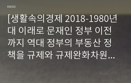 [생활속의경제 2018-1980년대 이래로 문재인 정부 이전까지 역대 정부의 부동산 정책을 규제와 규제완화차원에서 알아보고 정책배경은 어디에 있었는지 언급하시오 생활속의경제 문재인 정부에서 시행하고 있는 부동산시장 안정화정책을 1)수요측면, 2)공급측면, 3)가격에 대한 직접적 규제측면에서 정리하여 설명하시오 생활속의경제 현 정부의 부동산 정책에 대한 자신