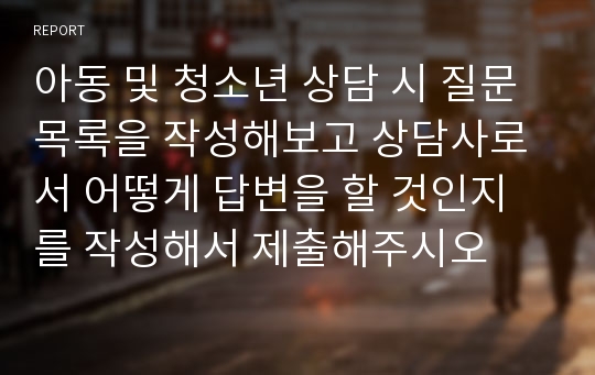 아동 및 청소년 상담 시 질문 목록을 작성해보고 상담사로서 어떻게 답변을 할 것인지를 작성해서 제출해주시오