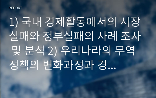 1) 국내 경제활동에서의 시장실패와 정부실패의 사례 조사 및 분석 2) 우리나라의 무역정책의 변화과정과 경제성장에 미친 영향