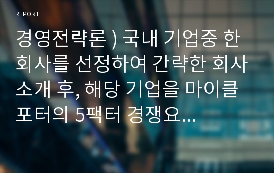 경영전략론 ) 국내 기업중 한 회사를 선정하여 간략한 회사소개 후, 해당 기업을 마이클 포터의 5팩터 경쟁요인에 적용하여 경쟁력을 분석