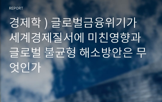 경제학 ) 글로벌금융위기가 세계경제질서에 미친영향과 글로벌 불균형 해소방안은 무엇인가