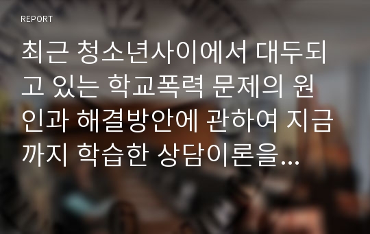 최근 청소년사이에서 대두되고 있는 학교폭력 문제의 원인과 해결방안에 관하여 지금까지 학습한 상담이론을 토대로 자신의 생각을 자유롭게 토론해봅시다