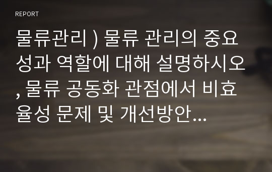 물류관리 ) 물류 관리의 중요성과 역할에 대해 설명하시오, 물류 공동화 관점에서 비효율성 문제 및 개선방안과 이를 통한 기대효과 설명