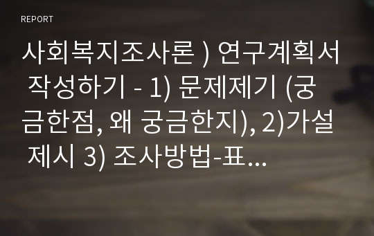 사회복지조사론 ) 연구계획서 작성하기 - 1) 문제제기 (궁금한점, 왜 궁금한지), 2)가설 제시 3) 조사방법-표집방법(표본추출 방법 중 택10 –조사대상자 4) 설문지-인구사회학적 질문(성별, 연령, 학력, 소득 등)4개 이상