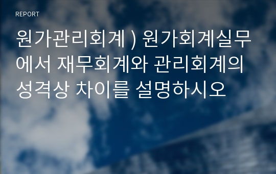 원가관리회계 ) 원가회계실무에서 재무회계와 관리회계의 성격상 차이를 설명하시오