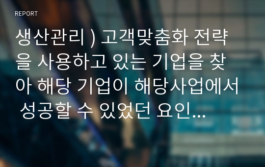 생산관리 ) 고객맞춤화 전략을 사용하고 있는 기업을 찾아 해당 기업이 해당사업에서 성공할 수 있었던 요인을 설명하시오