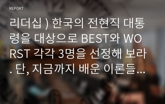 리더십 ) 한국의 전현직 대통령을 대상으로 BEST와 WORST 각각 3명을 선정해 보라. 단, 지금까지 배운 이론들을 활용하여 5가지 기준을 세우고 그 기준에 입각하여 순위를 선정하고 리더십을 분석하여 이유를 설명하라.