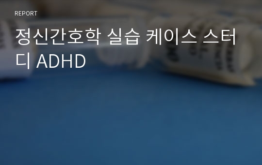 정신간호학 실습 케이스 스터디 ADHD