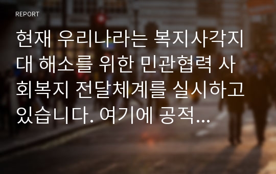 현재 우리나라는 복지사각지대 해소를 위한 민관협력 사회복지 전달체계를 실시하고 있습니다. 여기에 공적 민간 전달체계에 대한 각각의 개념과 특징 예를 상호 비교 설명하고 공적, 민간 전달체계 협력을 통한 문제점과 발전방안에 대한 나의 생각을 작성하시오