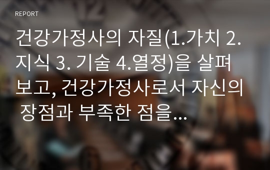 건강가정사의 자질(1.가치 2.지식 3. 기술 4.열정)을 살펴보고, 건강가정사로서 자신의 장점과 부족한 점을 고려하여 서술하시오