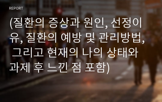 (질환의 증상과 원인, 선정이유, 질환의 예방 및 관리방법, 그리고 현재의 나의 상태와 과제 후 느낀 점 포함)