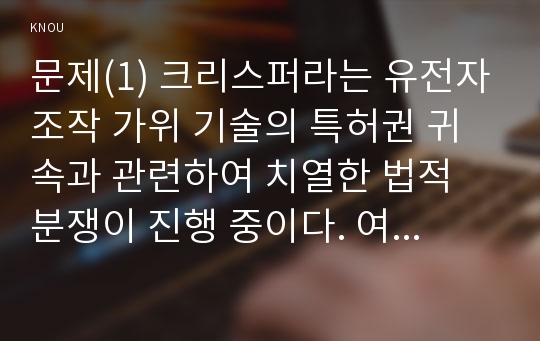 문제(1) 크리스퍼라는 유전자조작 가위 기술의 특허권 귀속과 관련하여 치열한 법적 분쟁이 진행 중이다. 여기서 생명공학 발명의 대표적인 구체적 종류 3가지를 제시하고 각각의 내용에 대해 설명