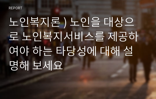 노인복지론 ) 노인을 대상으로 노인복지서비스를 제공하여야 하는 타당성에 대해 설명해 보세요