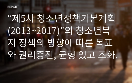 “제5차 청소년정책기본계획(2013~2017)”의 청소년복지 정책의 방향에 따른 목표 와 권리증진, 균형 있고 조화로운 성장, 안전하고 건강한 생활환경 조성을 위한 방안에 대해