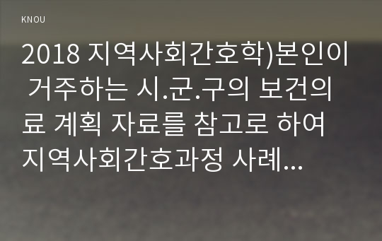 2018 지역사회간호학)본인이 거주하는 시.군.구의 보건의료 계획 자료를 참고로 하여 지역사회간호과정 사례보고서 작성하기 지역사회간호학 지역사회사정 각종 지표제시 지역사회사업계획 선정위해 우선순위 선정도구활용 : PATCH, BPRS, PEARL기법 적용 후 비교하기 결론 지역사회간호학 간호학과 출석수업대체과제