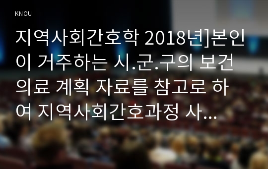 지역사회간호학 2018년]본인이 거주하는 시.군.구의 보건의료 계획 자료를 참고로 하여 지역사회간호과정 사례보고서 작성하기 지역사회간호학 출석수업대체과제 간호학과