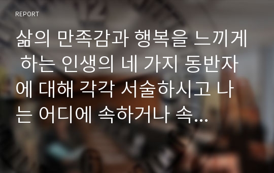 삶의 만족감과 행복을 느끼게 하는 인생의 네 가지 동반자에 대해 각각 서술하시고 나는 어디에 속하거나 속하고 싶은지 의견을 제시하시오.