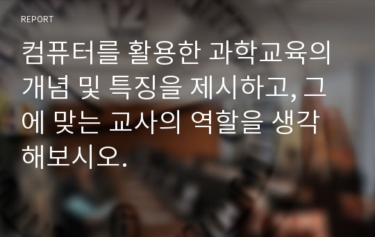 컴퓨터를 활용한 과학교육의 개념 및 특징을 제시하고, 그에 맞는 교사의 역할을 생각해보시오.