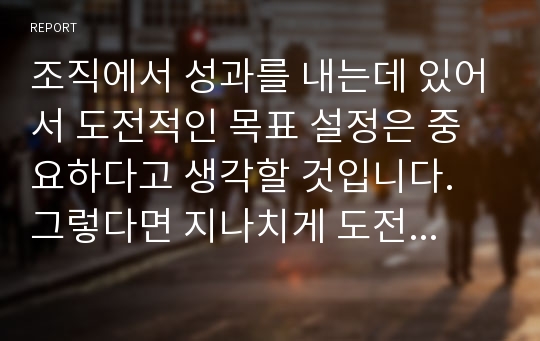 조직에서 성과를 내는데 있어서 도전적인 목표 설정은 중요하다고 생각할 것입니다. 그렇다면 지나치게 도전적인 목표는 과연 좋은 것인지에 대하여 논하시오