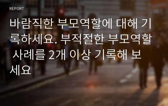 바람직한 부모역할에 대해 기록하세요. 부적절한 부모역할 사례를 2개 이상 기록해 보세요