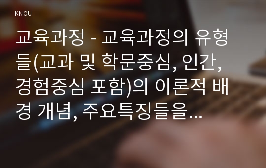 교육과정 - 교육과정의 유형들(교과 및 학문중심, 인간, 경험중심 포함)의 이론적 배경 개념, 주요특징들을 자세히 비교∙설명하시오