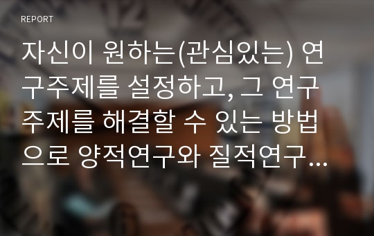 자신이 원하는(관심있는) 연구주제를 설정하고, 그 연구주제를 해결할 수 있는 방법으로 양적연구와 질적연구 중 어느 방법이 나을지를 선택한 후, 그 이유를 밝히시오.