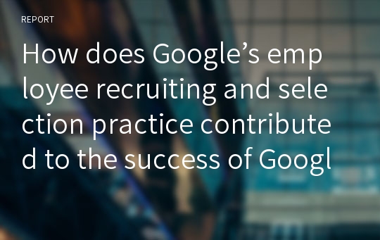 How does Google’s employee recruiting and selection practice contributed to the success of Google? 한글 요약