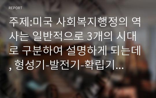 주제:미국 사회복지행정의 역사는 일반적으로 3개의 시대로 구분하여 설명하게 되는데, 형성기-발전기-확립기에 있었던 주요한 내용을 설명하시오. 그리고 이 중에서 가장 인상적인 역사 속 사건을 선택하여 그 선택 이유와 배경을 기술하시오.