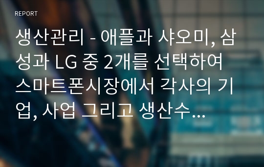 생산관리 - 애플과 샤오미, 삼성과 LG 중 2개를 선택하여 스마트폰시장에서 각사의 기업, 사업 그리고 생산수준별 전략적 차이점을 비교하고, 각 비교기업간 생산전략에 따른 시장에서의 성공가능성에 대하여 자신의 의견을 논하시오.