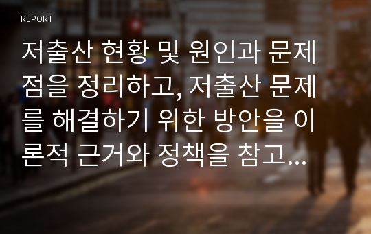 저출산 현황 및 원인과 문제점을 정리하고, 저출산 문제를 해결하기 위한 방안을 이론적 근거와 정책을 참고하여 새로운 자신만의 아이디어를 구체적으로 제시하시오.