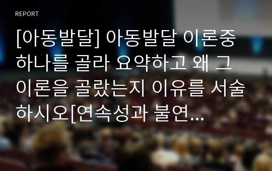 [아동발달] 아동발달 이론중 하나를 골라 요약하고 왜 그 이론을 골랐는지 이유를 서술하시오[연속성과 불연속성 선정]