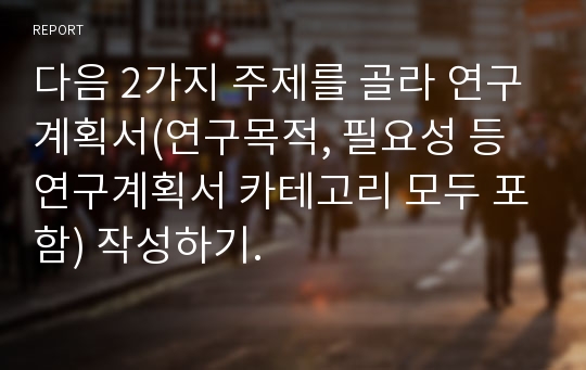 다음 2가지 주제를 골라 연구계획서(연구목적, 필요성 등 연구계획서 카테고리 모두 포함) 작성하기.