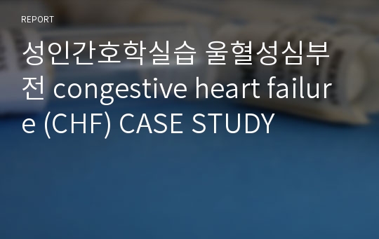 성인간호학실습 울혈성심부전 congestive heart failure (CHF) CASE STUDY