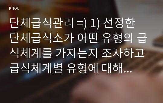 단체급식관리 =) 1) 선정한 단체급식소가 어떤 유형의 급식체계를 가지는지 조사하고 급식체계별 유형에 대해 설명하시오.2) 선정한 단체급식소의 운영주체에 대해 조사하고 각 운영주체별 유형을 설명하시오 외 1건