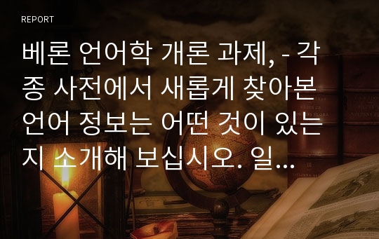 베론 언어학 개론 과제, - 각종 사전에서 새롭게 찾아본 언어 정보는 어떤 것이 있는지 소개해 보십시오. 일반사전에서 특수사전까지, 그리고 언어 사전에서 백과사전에 이르기까지 사전의 형식을 갖춘 텍스트는 모두 가능합니다.