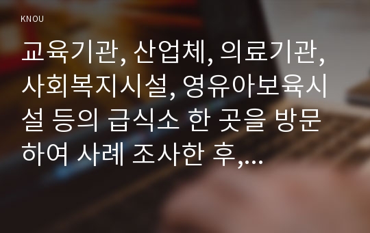 교육기관, 산업체, 의료기관, 사회복지시설, 영유아보육시설 등의 급식소 한 곳을 방문하여 사례 조사한 후, 다음과 같은 내용을 포함한 보고서를 작성하시오.