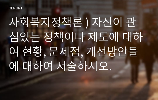 사회복지정책론 ) 자신이 관심있는 정책이나 제도에 대하여 현황, 문제점, 개선방안들에 대하여 서술하시오.