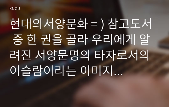 현대의서양문화 = ) 참고도서 중 한 권을 골라 우리에게 알려진 서양문명의 타자로서의 이슬람이라는 이미지와 현실 속의 이슬람과 무슬림들의 삶이 어떻게 다른지를 중심으로 내용을 정리한 후, 현대 서양의 삶 속에 공존하는 다양한 문화를 인정하는 것이 왜 중요한지 자신의 생각을 담아서 적으시오.