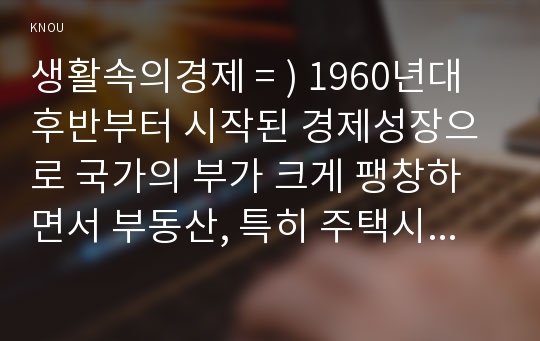 생활속의경제 = ) 1960년대 후반부터 시작된 경제성장으로 국가의 부가 크게 팽창하면서 부동산, 특히 주택시장 과열과 투기적 수요는 정책당국의 큰 골칫거리가 되어 왔다. 이 문제를 해결하기 위한 정부의 개입은 어제 오늘의 일이 아니다. 2017년 출범한 문재인 정부는 과열되고 있는 부동산 시장을 안정시키기 위해 역대 어느 정권보다도 강력하고 적극적인 정책