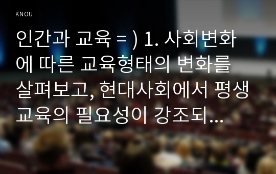 인간과 교육 = ) 1. 사회변화에 따른 교육형태의 변화를 살펴보고 현대사회에서 평생교육의 필요성이 강조되고 있는 이유를 설명  2. 매슬로우(Maslow)의 욕구위계이론에 대해 설명 그 교육적 시사점을 논하시오