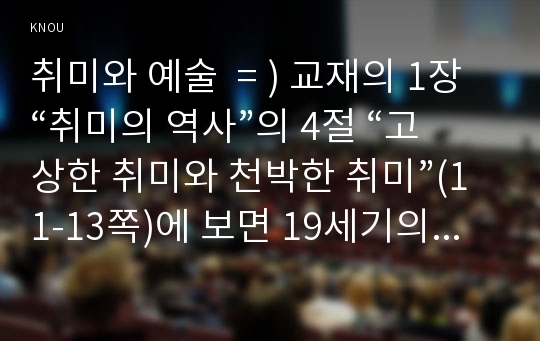 취미와 예술  = ) 교재의 1장 “취미의 역사”의 4절 “고상한 취미와 천박한 취미”(11-13쪽)에 보면 19세기의 피아노 연주처럼 한 때 고상한 취미였다가 시간이 흐르면서 천박한 취미로 바뀐 취미의 사례가 나옵니다. 이를 참조하면서 우리 사회에서 이처럼 고상한 취미였다가 천박한 취미로 바뀐 취미의 사례를 찾아 누가 그 취미를 주로 즐겼으며...