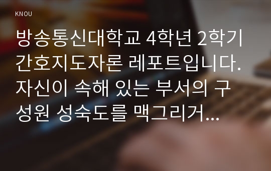 방송통신대학교 4학년 2학기 간호지도자론 레포트입니다. 자신이 속해 있는 부서의 구성원 성숙도를 맥그리거의 X,Y이론과 허시와 블랜챠드의 상황모형에 근거하여 진단하고, 그 집단에 적절한 지도자 행동 스타일을 결정하시오. 그리고 현재의 지도자와 비교하시오.