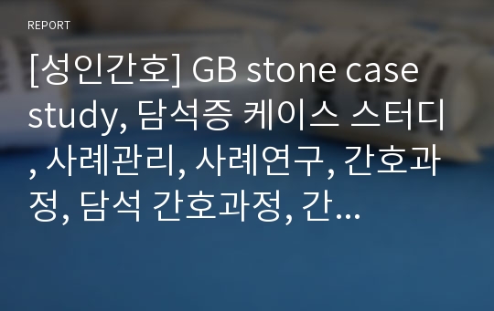 [성인간호] GB stone case study, 담석증 케이스 스터디, 사례관리, 사례연구, 간호과정, 담석 간호과정, 간호진단, 간호수행, 간호평가