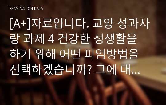 [A+]자료입니다. 교양 성과사랑 과제 4 건강한 성생활을 하기 위해 어떤 피임방법을 선택하겠습니까? 그에 대한 이유를 논해 봅시다,성인성 성질환의 종류를 인지하고, 주변에 성질환이 생겼을 경우 도움을 줄 수 있는 방법은 어떠한가?