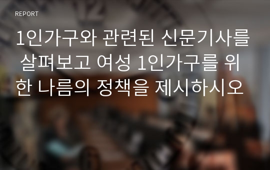 1인가구와 관련된 신문기사를 살펴보고 여성 1인가구를 위한 나름의 정책을 제시하시오