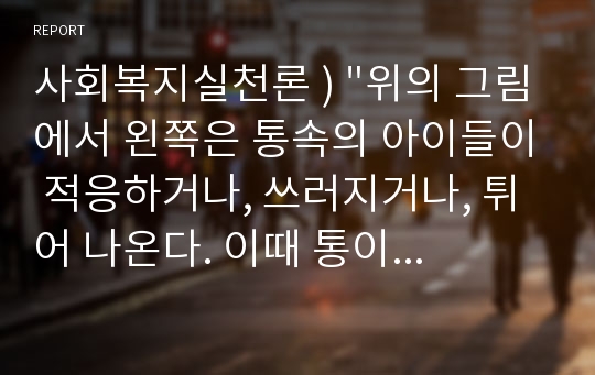 사회복지실천론 ) &quot;위의 그림에서 왼쪽은 통속의 아이들이 적응하거나, 쓰러지거나, 튀어 나온다. 이때 통이 문제가 없다면 적응하지 못하는 아이들이 문제이다. 하지만 왼쪽 그림은 통을 넓히고 나니, 튀어나온 아이는 문제가 없고, 쓰러진 아이도 통이 좁아서 지친 것이기 때문에 문제가 없을 수 있다.